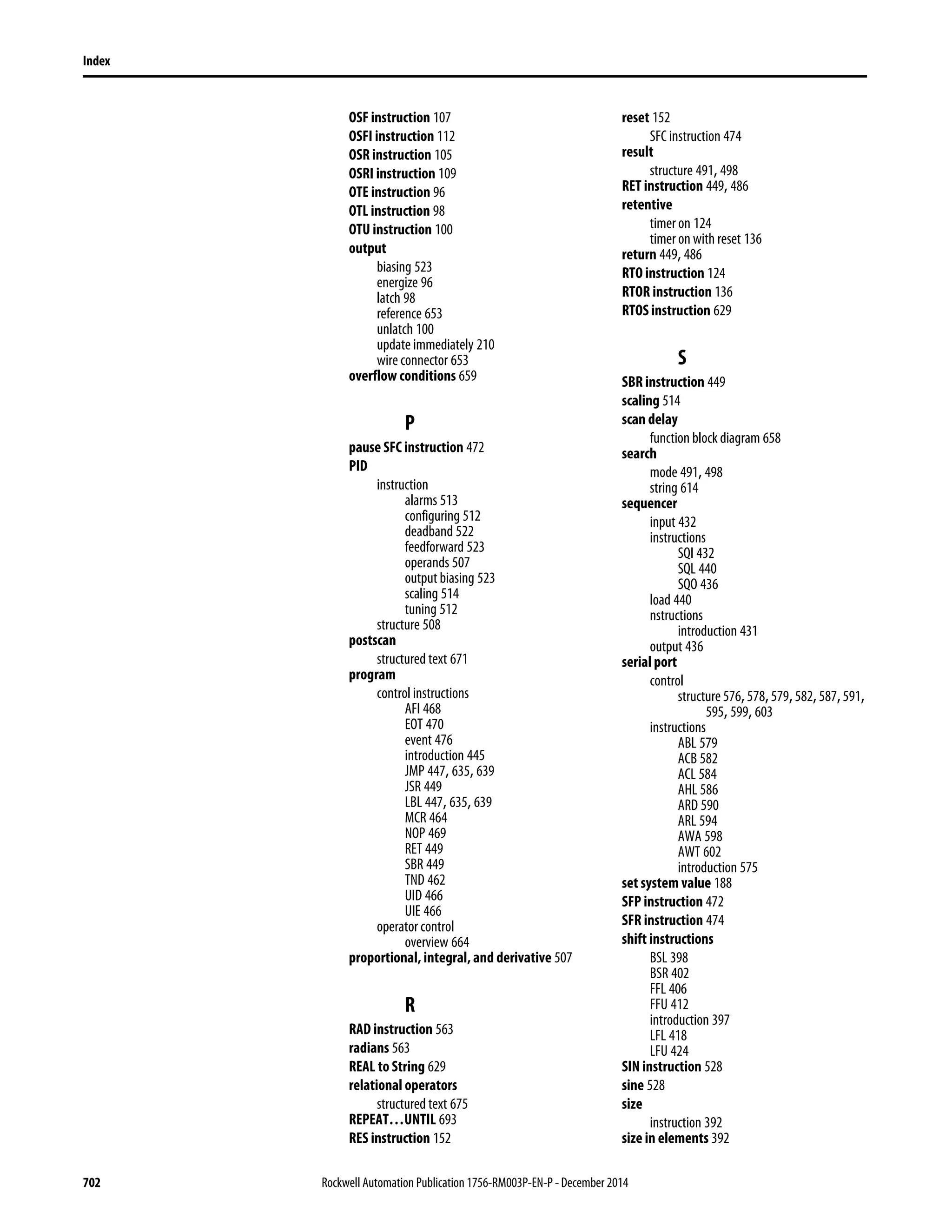 702 Rockwell Automation Publication 1756-RM003P-EN-P - December 2014
Index
OSF instruction 107
OSFI instruction 112
OSR instruction 105
OSRI instruction 109
OTE instruction 96
OTL instruction 98
OTU instruction 100
output
biasing 523
energize 96
latch 98
reference 653
unlatch 100
update immediately 210
wire connector 653
overflow conditions 659
P
pause SFC instruction 472
PID
instruction
alarms 513
configuring 512
deadband 522
feedforward 523
operands 507
output biasing 523
scaling 514
tuning 512
structure 508
postscan
structured text 671
program
control instructions
AFI 468
EOT 470
event 476
introduction 445
JMP 447, 635, 639
JSR 449
LBL 447, 635, 639
MCR 464
NOP 469
RET 449
SBR 449
TND 462
UID 466
UIE 466
operator control
overview 664
proportional, integral, and derivative 507
R
RAD instruction 563
radians 563
REAL to String 629
relational operators
structured text 675
REPEAT…UNTIL 693
RES instruction 152
reset 152
SFC instruction 474
result
structure 491, 498
RET instruction 449, 486
retentive
timer on 124
timer on with reset 136
return 449, 486
RTO instruction 124
RTOR instruction 136
RTOS instruction 629
S
SBR instruction 449
scaling 514
scan delay
function block diagram 658
search
mode 491, 498
string 614
sequencer
input 432
instructions
SQI 432
SQL 440
SQO 436
load 440
nstructions
introduction 431
output 436
serial port
control
structure 576,578,579,582,587,591,
595, 599, 603
instructions
ABL 579
ACB 582
ACL 584
AHL 586
ARD 590
ARL 594
AWA 598
AWT 602
introduction 575
set system value 188
SFP instruction 472
SFR instruction 474
shift instructions
BSL 398
BSR 402
FFL 406
FFU 412
introduction 397
LFL 418
LFU 424
SIN instruction 528
sine 528
size
instruction 392
size in elements 392
 