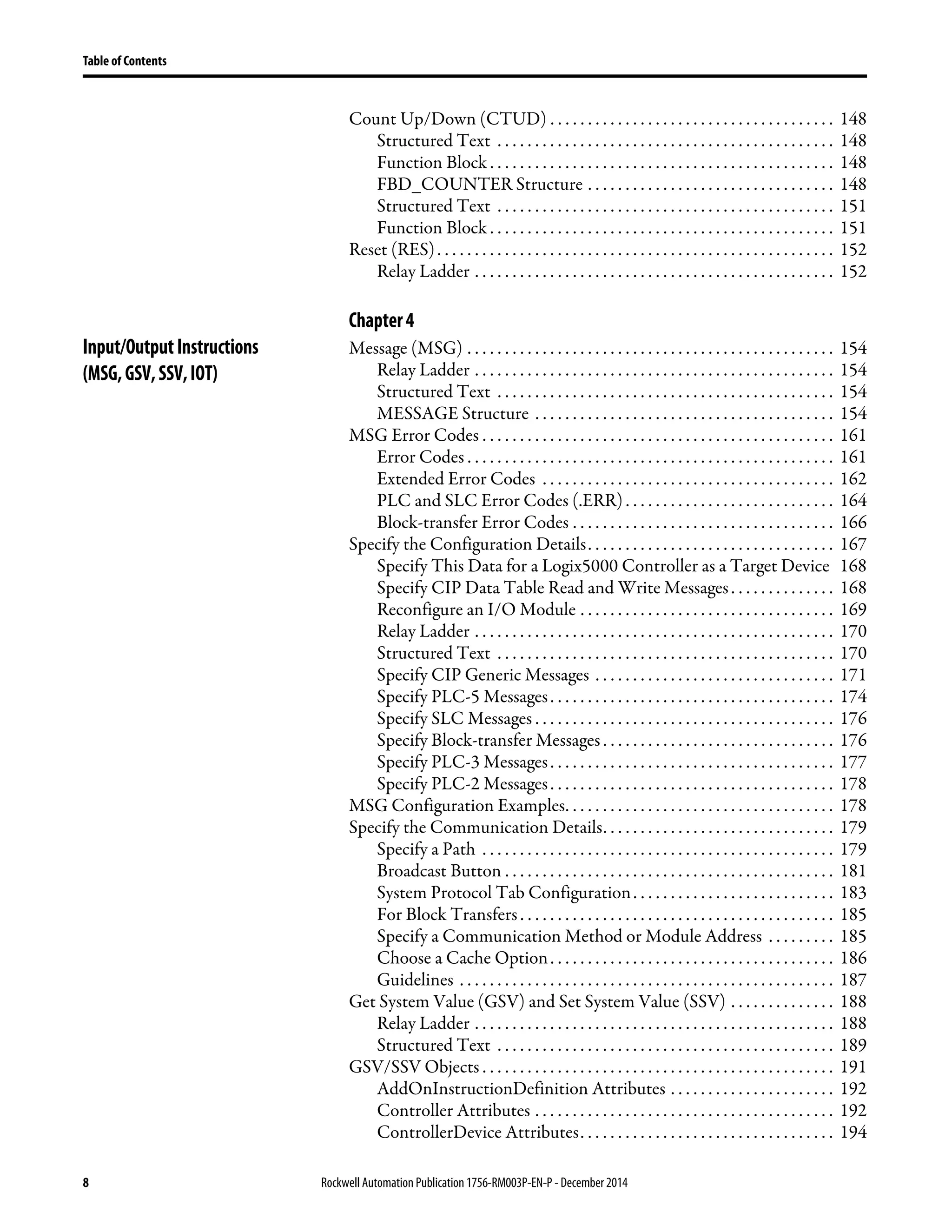 8 Rockwell Automation Publication1756-RM003P-EN-P - December 2014
Table of Contents
Count Up/Down (CTUD) . . . . . . . . . . . . . . . . . . . . . . . . . . . . . . . . . . . . . . 148
Structured Text . . . . . . . . . . . . . . . . . . . . . . . . . . . . . . . . . . . . . . . . . . . . . 148
Function Block . . . . . . . . . . . . . . . . . . . . . . . . . . . . . . . . . . . . . . . . . . . . . . 148
FBD_COUNTER Structure . . . . . . . . . . . . . . . . . . . . . . . . . . . . . . . . . 148
Structured Text . . . . . . . . . . . . . . . . . . . . . . . . . . . . . . . . . . . . . . . . . . . . . 151
Function Block . . . . . . . . . . . . . . . . . . . . . . . . . . . . . . . . . . . . . . . . . . . . . . 151
Reset (RES). . . . . . . . . . . . . . . . . . . . . . . . . . . . . . . . . . . . . . . . . . . . . . . . . . . . . 152
Relay Ladder . . . . . . . . . . . . . . . . . . . . . . . . . . . . . . . . . . . . . . . . . . . . . . . . 152
Chapter4
Input/OutputInstructions
(MSG,GSV,SSV,IOT)
Message (MSG) . . . . . . . . . . . . . . . . . . . . . . . . . . . . . . . . . . . . . . . . . . . . . . . . . 154
Relay Ladder . . . . . . . . . . . . . . . . . . . . . . . . . . . . . . . . . . . . . . . . . . . . . . . . 154
Structured Text . . . . . . . . . . . . . . . . . . . . . . . . . . . . . . . . . . . . . . . . . . . . . 154
MESSAGE Structure . . . . . . . . . . . . . . . . . . . . . . . . . . . . . . . . . . . . . . . . 154
MSG Error Codes . . . . . . . . . . . . . . . . . . . . . . . . . . . . . . . . . . . . . . . . . . . . . . . 161
Error Codes . . . . . . . . . . . . . . . . . . . . . . . . . . . . . . . . . . . . . . . . . . . . . . . . . 161
Extended Error Codes . . . . . . . . . . . . . . . . . . . . . . . . . . . . . . . . . . . . . . . 162
PLC and SLC Error Codes (.ERR). . . . . . . . . . . . . . . . . . . . . . . . . . . . 164
Block-transfer Error Codes . . . . . . . . . . . . . . . . . . . . . . . . . . . . . . . . . . . 166
Specify the Configuration Details. . . . . . . . . . . . . . . . . . . . . . . . . . . . . . . . . 167
Specify This Data for a Logix5000 Controller as a Target Device 168
Specify CIP Data Table Read and Write Messages. . . . . . . . . . . . . . 168
Reconfigure an I/O Module . . . . . . . . . . . . . . . . . . . . . . . . . . . . . . . . . . 169
Relay Ladder . . . . . . . . . . . . . . . . . . . . . . . . . . . . . . . . . . . . . . . . . . . . . . . . 170
Structured Text . . . . . . . . . . . . . . . . . . . . . . . . . . . . . . . . . . . . . . . . . . . . . 170
Specify CIP Generic Messages . . . . . . . . . . . . . . . . . . . . . . . . . . . . . . . . 171
Specify PLC-5 Messages. . . . . . . . . . . . . . . . . . . . . . . . . . . . . . . . . . . . . . 174
Specify SLC Messages . . . . . . . . . . . . . . . . . . . . . . . . . . . . . . . . . . . . . . . . 176
Specify Block-transfer Messages . . . . . . . . . . . . . . . . . . . . . . . . . . . . . . . 176
Specify PLC-3 Messages. . . . . . . . . . . . . . . . . . . . . . . . . . . . . . . . . . . . . . 177
Specify PLC-2 Messages. . . . . . . . . . . . . . . . . . . . . . . . . . . . . . . . . . . . . . 178
MSG Configuration Examples. . . . . . . . . . . . . . . . . . . . . . . . . . . . . . . . . . . . 178
Specify the Communication Details. . . . . . . . . . . . . . . . . . . . . . . . . . . . . . . 179
Specify a Path . . . . . . . . . . . . . . . . . . . . . . . . . . . . . . . . . . . . . . . . . . . . . . . 179
Broadcast Button . . . . . . . . . . . . . . . . . . . . . . . . . . . . . . . . . . . . . . . . . . . . 181
System Protocol Tab Configuration. . . . . . . . . . . . . . . . . . . . . . . . . . . 183
For Block Transfers. . . . . . . . . . . . . . . . . . . . . . . . . . . . . . . . . . . . . . . . . . 185
Specify a Communication Method or Module Address . . . . . . . . . 185
Choose a Cache Option. . . . . . . . . . . . . . . . . . . . . . . . . . . . . . . . . . . . . . 186
Guidelines . . . . . . . . . . . . . . . . . . . . . . . . . . . . . . . . . . . . . . . . . . . . . . . . . . 187
Get System Value (GSV) and Set System Value (SSV) . . . . . . . . . . . . . . 188
Relay Ladder . . . . . . . . . . . . . . . . . . . . . . . . . . . . . . . . . . . . . . . . . . . . . . . . 188
Structured Text . . . . . . . . . . . . . . . . . . . . . . . . . . . . . . . . . . . . . . . . . . . . . 189
GSV/SSV Objects . . . . . . . . . . . . . . . . . . . . . . . . . . . . . . . . . . . . . . . . . . . . . . . 191
AddOnInstructionDefinition Attributes . . . . . . . . . . . . . . . . . . . . . . 192
Controller Attributes . . . . . . . . . . . . . . . . . . . . . . . . . . . . . . . . . . . . . . . . 192
ControllerDevice Attributes. . . . . . . . . . . . . . . . . . . . . . . . . . . . . . . . . . 194
 