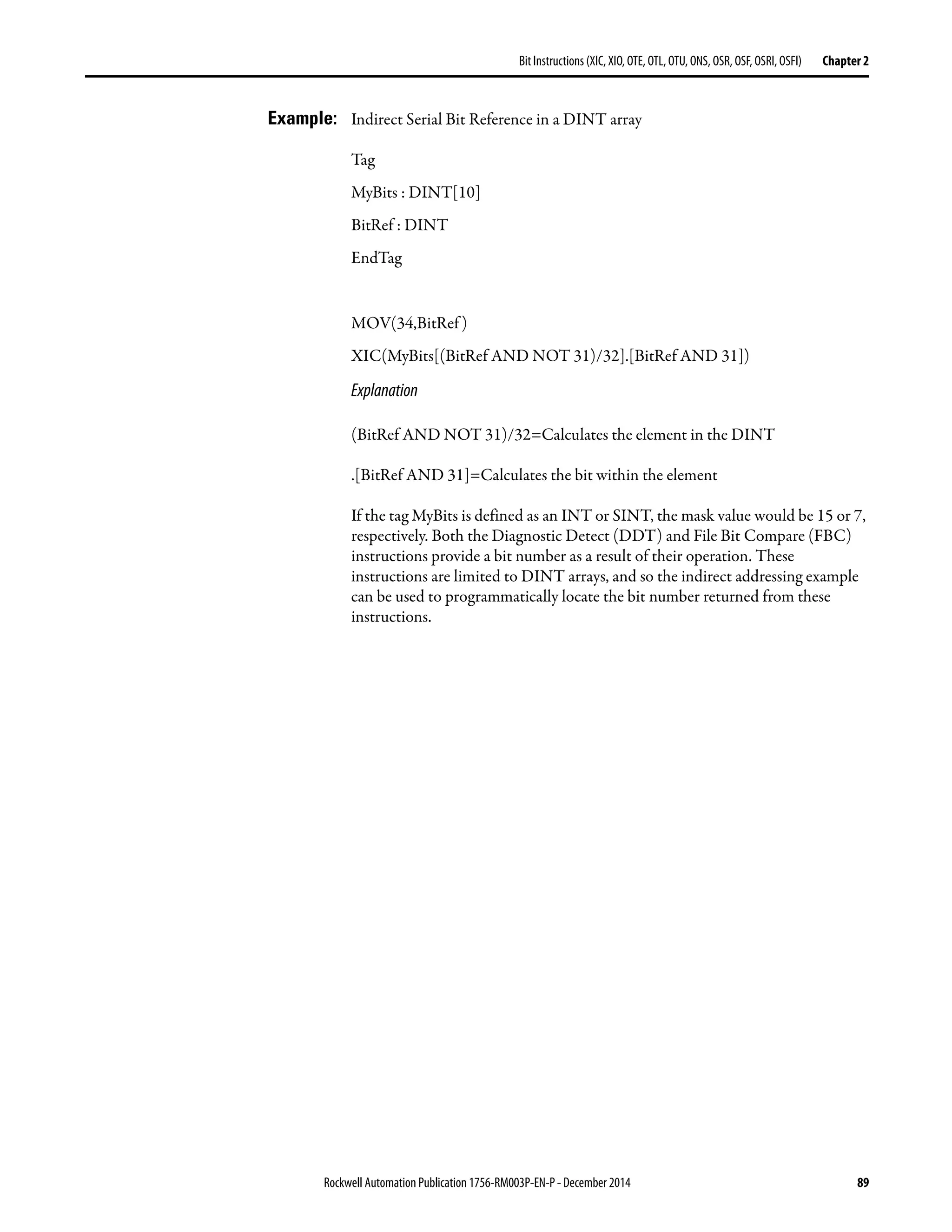 Rockwell Automation Publication 1756-RM003P-EN-P - December 2014 89
Bit Instructions (XIC, XIO, OTE, OTL, OTU, ONS, OSR, OSF, OSRI, OSFI) Chapter 2
Example: Indirect Serial Bit Reference in a DINT array
Tag
MyBits : DINT[10]
BitRef : DINT
EndTag
MOV(34,BitRef)
XIC(MyBits[(BitRef AND NOT 31)/32].[BitRef AND 31])
Explanation
(BitRef AND NOT 31)/32=Calculates the element in the DINT
.[BitRef AND 31]=Calculates the bit within the element
If the tag MyBits is defined as an INT or SINT, the mask value would be 15 or 7,
respectively. Both the Diagnostic Detect (DDT) and File Bit Compare (FBC)
instructions provide a bit number as a result of their operation. These
instructions are limited to DINT arrays, and so the indirect addressing example
can be used to programmatically locate the bit number returned from these
instructions.
 