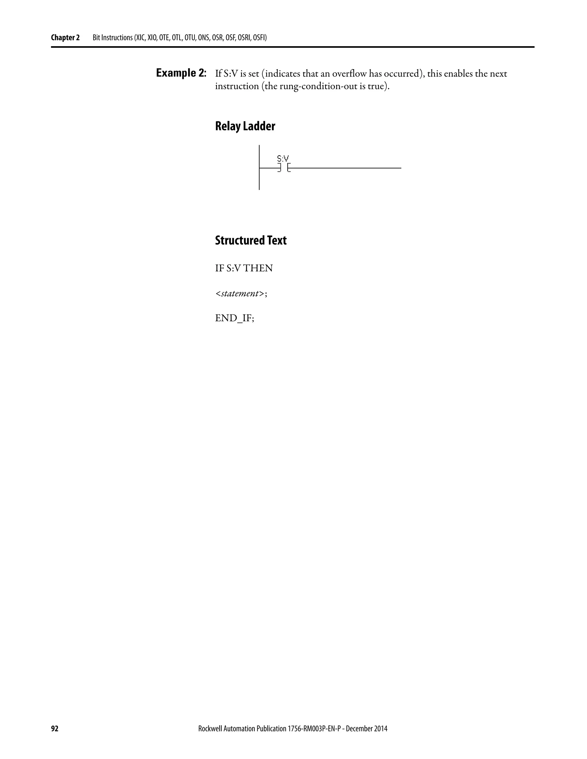 92 Rockwell Automation Publication 1756-RM003P-EN-P - December 2014
Chapter 2 Bit Instructions (XIC, XIO, OTE, OTL, OTU, ONS, OSR, OSF, OSRI, OSFI)
Example 2: If S:V is set (indicates that an overflow has occurred), this enables the next
instruction (the rung-condition-out is true).
Relay Ladder
Structured Text
IF S:V THEN
<statement>;
END_IF;
 