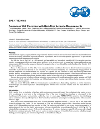 SPE 171839-MS
Sourceless Well Placement with Real-Time Acoustic Measurements
Omar Al Mutwali, Saeed Dama, Salem Al Jabri, Bader Al Dhafari, Abdul Salam Al-Mansoori, Hassan AbouJmeih,
Amr Serry, Sultan Budebes and Sultan Al Hassani, ADMA OPCO; Paul Cooper, Wael Fares, Ramy Essam, and
Ahmet Aki, Halliburton
Copyright 2014, Society of Petroleum Engineers
This paper was prepared for presentation at the Abu Dhabi International Petroleum Exhibition and Conference held in Abu Dhabi, UAE, 10–13 November 2014.
This paper was selected for presentation by an SPE program committee following review of information contained in an abstract submitted by the author(s). Contents of the paper have not been
reviewed by the Society of Petroleum Engineers and are subject to correction by the author(s). The material does not necessarily reflect any position of the Society of Petroleum Engineers, its
officers, or members. Electronic reproduction, distribution, or storage of any part of this paper without the written consent of the Society of Petroleum Engineers is prohibited. Permission to
reproduce in print is restricted to an abstract of not more than 300 words; illustrations may not be copied. The abstract must contain conspicuous acknowledgment of SPE copyright.
Abstract
Sourceless well logging (logging without using traditional chemical sources) has become more attractive in certain locations
because of evolving government regulatory and HSE requirements. LWD sonic tools provide opportunities to operators for
both well placement and formation evaluation.
For the first time in the UAE, an LWD acoustic tool was added to a bottomhole assembly (BHA) to acquire sourceless
porosity measurements to help stay in the porous sub-layers in the target reservoir. In comparison to more traditional nuclear
measurements, LWD sonic has a superior depth of investigation that is less affected by standoff and a driller-friendly BHA
free from stabilizers.
Based on the evaluation of offset data, which indicated excellent correlation of sonic vs. density/neutron measurements,
we decided to provide shear porosity in real time owing to the sequence stratigraphy and corresponding energy partition. A
post-job comparison with density/neutron data acquired in a wipe run was also conducted to verify the sensitivity of real-time
acoustic porosity measurements for both well-placement and formation-evaluation purposes. Sonic-derived porosities were
found to be instrumental in the real-time decision making needed to keep the well the in higher porous sub-layers.
Current developments, including real-time azimuthal sonic together with considerations of integrating acoustic and NMR
measurements in both petrophysical modeling and field applications, show promise in providing reliable sourceless porosity
estimation in these formations.
This case history delivered a BHA free from radioactive chemical sources. Safe drilling objectives as well as maximized
productivity per unit lateral length were achieved despite the potential risks associated with the faults that were observed in
the pilot hole.
Introduction
With a global focus on exploring oil and gas with minimum environmental impact, the regulations in the region are very
strict on adhering to zero harm to the environment. One of the most stringent laws in place is with regards to the
abandonment of radioactive sources in the well in the event of a stuck pipe. ADMA OPCO is an active player in helping
service companies develop and improve on their “sourceless” alternative technologies to reduce potential risks associated
with stuck pipe.
Real-time acoustic measurements were used for well-placement purposes in Field A, which is one of the giant fields
located in offshore Abu Dhabi. Oil was discovered in 1958, and production began in 1962. Down-flank water injection
started in 1973 followed by crestal gas injection in 1994. The Arab reservoir in Field A was formed from regressive cycles of
sedimentation divided into four highly heterogeneous sub-reservoirs (labelled in ascending order from A to D (Fig. 1)). The
principal oil-producing reservoirs are Arab zone C and Arab zone D, whereas Arab zones A and B still remain undeveloped.
Based on the core description, the Arab reservoir section is mainly composed of three lithologies, namely, anhydrite (purple
shading), dolomite (green), and limestone (light blue), as shown below in Fig. 1.
 