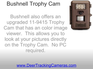 Bushnell Trophy Cam Bushnell also offers an upgraded 11-9415 Trophy Cam that has an color image viewer.  This allows you to look at your pictures directly on the Trophy Cam.  No PC required. www.DeerTrackingCameras.com 