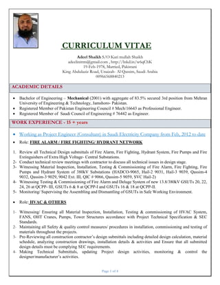 Page 1 of 4
CURRICULUM VITAE
Adeel Shaikh S/O Kari mullah Shaikh
adeelinittm@gmail.com , http://lnkd.in/w6qChK
19-Feb-1978, Married, Pakistani
King Abdulaziz Road, Unaizah- Al Qassim, Saudi Arabia
00966568840213
ACADEMIC DETAILS
 Bachelor of Engineering – Mechanical (2001) with aggregate of 83.5% secured 3rd position from Mehran
University of Engineering & Technology, Jamshoro- Pakistan.
 Registered Member of Pakistan Engineering Council # Mech/16643 as Professional Engineer.
 Registered Member of Saudi Council of Engineering # 76442 as Engineer.
WORK EXPERIENCE - 15 + years
 Working as Project Engineer (Consultant) in Saudi Electricity Company from Feb, 2012 to date
 Role: FIRE ALARM / FIRE FIGHTING/ HYDRANT NETWORK
1. Review all Technical Design submittals of Fire Alarm, Fire Fighting, Hydrant System, Fire Pumps and Fire
Extinguishers of Extra High Voltage- Central Substations.
2- Conduct technical review meetings with contractor to discuss all technical issues in design stage.
3- Witnessing Material Inspection, Installation, Testing & Commissioning of Fire Alarm, Fire Fighting, Fire
Pumps and Hydrant System of 380kV Substations (HADCO-9065, Hail-2 9031, Hail-3 9039, Qassim-4
9032, Qassim-3 9029, 9042 Ext. III, QIC # 9066, Qassim-5 9059, SVC Hail-2)
4- Witnessing Testing & Commissioning of Fire Alarm and Deluge System of new 13.8/380kV GSUTs 20, 22,
24, 26 at QCPP- III, GSUTs 6 & 8 at QCPP-I and GSUTs 16 & 18 at QCPP-II.
5- Monitoring/ Supervising the Assembling and Dismantling of GSUTs in Safe Working Environment.
 Role: HVAC & OTHERS
1- Witnessing/ Ensuring all Material Inspection, Installation, Testing & commissioning of HVAC System,
FANS, OHT Cranes, Pumps, Tower Structures accordance with Project Technical Specification & SEC
Standards.
2- Maintaining all Safety & quality control measures/ procedures in installation, commissioning and testing of
materials throughout the projects.
3- Pre-Reviewing all construction contractor’s design submittals including detailed design calculation, material
schedule, analyzing construction drawings, installation details & activities and Ensure that all submitted
design details must be complying SEC requirements.
4- Making Technical Submittals, updating Project design activities, monitoring & control the
designer/manufacturer’s activities.
 