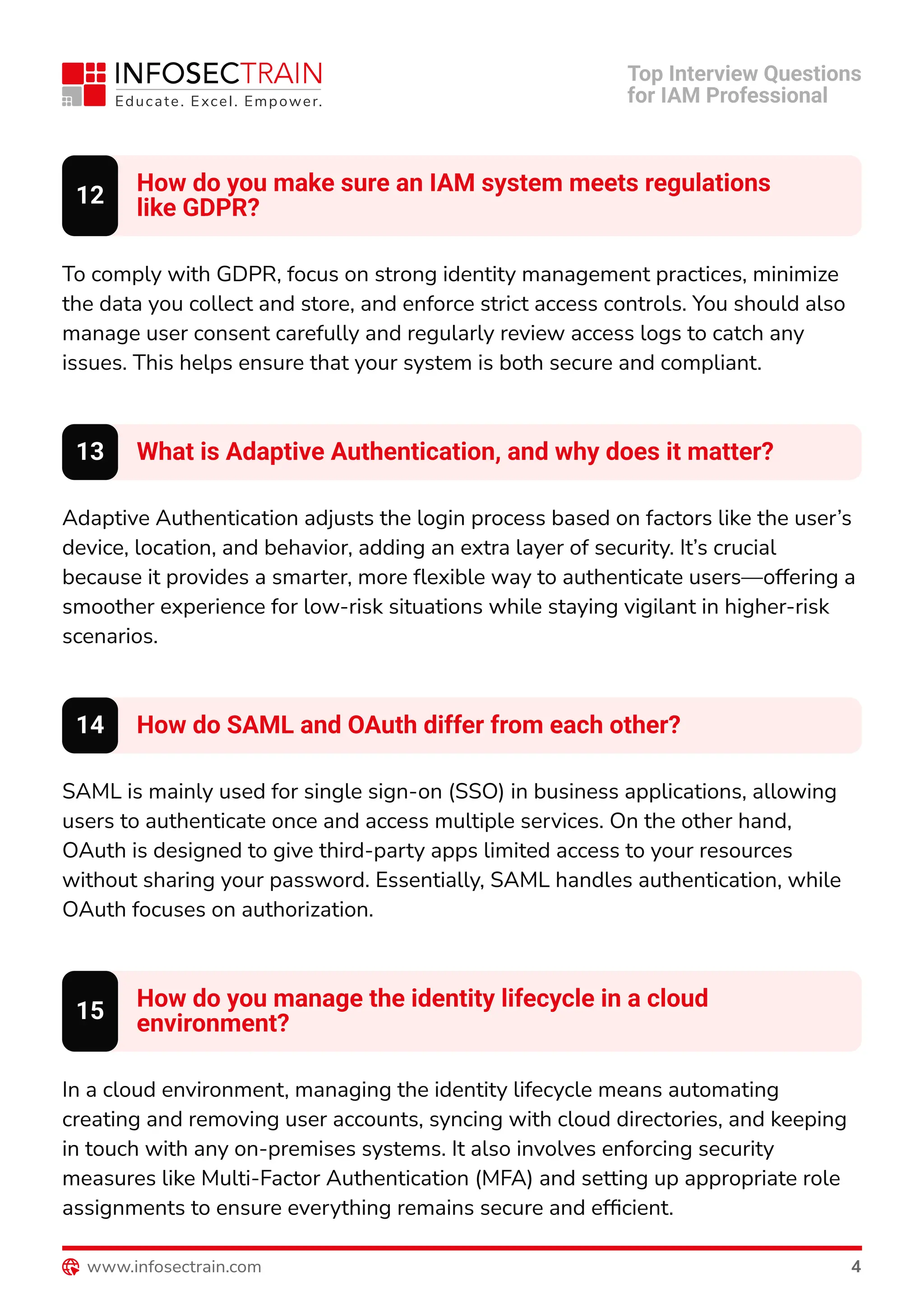 How do you make sure an IAM system meets regulations

like GDPR?
12
To comply with GDPR, focus on strong identity management practices, minimize
the data you collect and store, and enforce strict access controls. You should also
manage user consent carefully and regularly review access logs to catch any
issues. This helps ensure that your system is both secure and compliant.
What is Adaptive Authentication, and why does it matter?
13
Adaptive Authentication adjusts the login process based on factors like the user’s
device, location, and behavior, adding an extra layer of security. It’s crucial
because it provides a smarter, more flexible way to authenticate users—offering a
smoother experience for low-risk situations while staying vigilant in higher-risk
scenarios.
How do SAML and OAuth differ from each other?
14
SAML is mainly used for single sign-on (SSO) in business applications, allowing
users to authenticate once and access multiple services. On the other hand,
OAuth is designed to give third-party apps limited access to your resources
without sharing your password. Essentially, SAML handles authentication, while
OAuth focuses on authorization.
How do you manage the identity lifecycle in a cloud

environment?
15
In a cloud environment, managing the identity lifecycle means automating
creating and removing user accounts, syncing with cloud directories, and keeping
in touch with any on-premises systems. It also involves enforcing security
measures like Multi-Factor Authentication (MFA) and setting up appropriate role
assignments to ensure everything remains secure and efficient.
Top Interview Questions

for IAM Professional
www.infosectrain.com 4
 