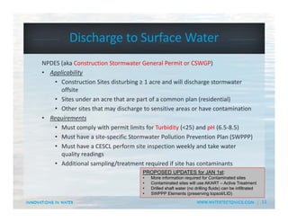 11
Discharge to Surface Water
NPDES (aka Construction Stormwater General Permit or CSWGP)
• Applicability
• Construction Sites disturbing ≥ 1 acre and will discharge stormwater 
offsite
• Sites under an acre that are part of a common plan (residential)
• Other sites that may discharge to sensitive areas or have contamination
• Requirements
• Must comply with permit limits for Turbidity (<25) and pH (6.5‐8.5)
• Must have a site‐specific Stormwater Pollution Prevention Plan (SWPPP)
• Must have a CESCL perform site inspection weekly and take water 
quality readings
• Additional sampling/treatment required if site has contaminants
PROPOSED UPDATES for JAN 1st:
• More information required for Contaminated sites
• Contaminated sites will use AKART – Active Treatment
• Drilled shaft water (no drilling fluids) can be infiltrated
• SWPPP Elements (preserving topsoil/LID)
 