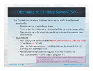 12
Discharge to Sanitary Sewer/CSO
King County Industrial Waste Discharge Authorization and/or Local Approval
• Applicability
• Sites discharging to a Combined Sewer
• Construction Sites disturbing < 1 acre and will discharge stormwater offsite
• Alternate discharge for sites that may discharge to sensitive areas or have 
contamination
• Requirements
• Must comply with permit limits for Maximum Daily Volume, Settleable Solids
(<7mg/L) and pH (5.5‐12)
• Must take Field Measurements (min Flow/Volume, Settleable Solids, pH) 
every day that discharge occurs
• Additional sampling/treatment required if site has contaminants
• Must submit monthly reports and pay per gallon fee.
Current review time for KCIW permit is at least 4 weeks, double if complex
or contaminated site.
City of Seattle may hold grading permit until SSPTD is obtained.
 