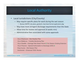 13
Local Authority
• Local Jurisdictions (City/County)
– May require specific plans for work during the wet season 
• Review SWPPP, site plans, geotech, may have formal application pkg
– May have more stringent discharge requirements than the State
– Allow time for review and approval (4 weeks min)
– Administrative fees associated with some approvals
City of Redmond – Wet Weather Plan
City of Bellevue – Turbidity Monitoring Plan
City of Seattle – Drainage Side Sewer Permit $, Dry Season Grading Extension
City of Tacoma – Special Authorization to Discharge (SAD) $
King County – Wet Season Plan
Snohomish – Enhanced TESC Review
 