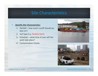 15
Site Characteristics
• Identify Site Characteristics
1. Rainfall – how much runoff should we 
plan on?
2. Soil Type (i.e. Particle Size!) 
3. Schedule – what time of year will the 
work take place?
4. Contamination Onsite
 