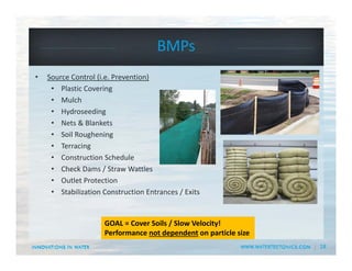 18
BMPs
• Source Control (i.e. Prevention)
• Plastic Covering
• Mulch
• Hydroseeding
• Nets & Blankets
• Soil Roughening
• Terracing
• Construction Schedule
• Check Dams / Straw Wattles
• Outlet Protection
• Stabilization Construction Entrances / Exits
GOAL = Cover Soils / Slow Velocity!
Performance not dependent on particle size
 