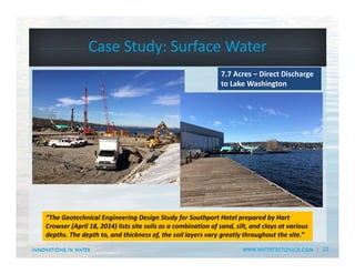 22
Case Study: Surface Water 
7.7 Acres – Direct Discharge 
to Lake Washington
“The Geotechnical Engineering Design Study for Southport Hotel prepared by Hart 
Crowser (April 18, 2014) lists site soils as a combination of sand, silt, and clays at various 
depths. The depth to, and thickness of, the soil layers vary greatly throughout the site.”
 