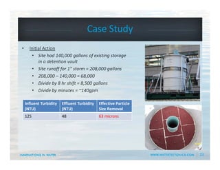 23
Case Study 
• Initial Action
• Site had 140,000 gallons of existing storage 
in a detention vault
• Site runoff for 1” storm = 208,000 gallons
• 208,000 – 140,000 = 68,000
• Divide by 8 hr shift = 8,500 gallons
• Divide by minutes = ~140gpm
Influent Turbidity
(NTU)
Effluent Turbidity
(NTU)
Effective Particle 
Size Removal
125 48 63 microns
 