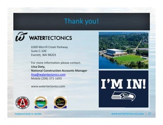 27
6300 Merrill Creek Parkway
Suite C‐100
Everett, WA 98203
For more information please contact:
Liisa Doty,
National Construction Accounts Manager
liisa@watertectonics.com
Mobile (206) 371‐1693
www.watertectonics.com
Thank you!
 