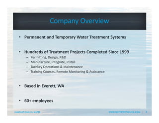 4
Company Overview
• Permanent and Temporary Water Treatment Systems
• Hundreds of Treatment Projects Completed Since 1999
– Permitting, Design, R&D
– Manufacture, Integrate, Install
– Turnkey Operations & Maintenance 
– Training Courses, Remote Monitoring & Assistance
• Based in Everett, WA 
• 60+ employees
 