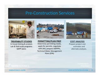 6
Pre‐Construction Services
Confidential &
Proprietary
COST ANALYSIS
Prepare project cost 
estimates and 
alternate analyses..
PERMITTING/PLAN PREP
Determine permitting needs, 
apply for permits, negotiate 
with AHJ, prepare SWPPPs, 
Technical Water Management 
Plans (EPA)
TREATABILITY STUDIES
In‐house testing & analysis
Lab & field‐scale programs
QAPP plans
 