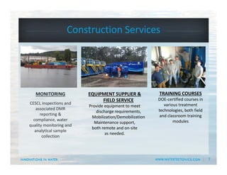 7
Construction Services
TRAINING COURSES
DOE‐certified courses in 
various treatment 
technologies, both field 
and classroom training 
modules
EQUIPMENT SUPPLIER & 
FIELD SERVICE
Provide equipment to meet 
discharge requirements,  
Mobilization/Demobilization
Maintenance support, 
both remote and on‐site 
as needed.  
MONITORING
CESCL inspections and 
associated DMR 
reporting & 
compliance, water 
quality monitoring and 
analytical sample 
collection
 