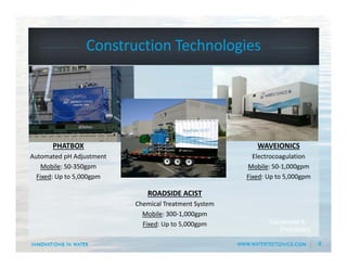 8
Construction Technologies
Conidential &
Proprietary
PHATBOX
Automated pH Adjustment
Mobile: 50‐350gpm
Fixed: Up to 5,000gpm
WAVEIONICS
Electrocoagulation
Mobile: 50‐1,000gpm
Fixed: Up to 5,000gpm
ROADSIDE ACIST
Chemical Treatment System
Mobile: 300‐1,000gpm
Fixed: Up to 5,000gpm
 