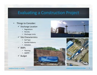 9
Evaluating a Construction Project
• Things to Consider:
 Discharge Location
• Regulations
• Permits
• Discharge Limits
 Site Characteristics
• Soil Type
• Rainfall Patterns
• Schedule
 BMPs
• Planning
• SWPPP
 Budget
 