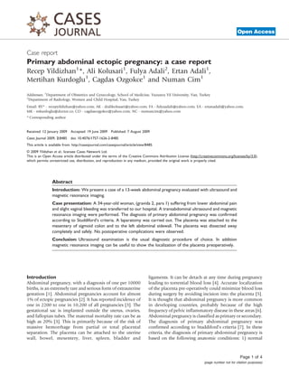 Case report
Open Access
Primary abdominal ectopic pregnancy: a case report
Recep Yildizhan1
*, Ali Kolusari1
, Fulya Adali2
, Ertan Adali1
,
Mertihan Kurdoglu1
, Cagdas Ozgokce1
and Numan Cim1
Addresses: 1
Department of Obstetrics and Gynecology, School of Medicine, Yuzuncu Yil University, Van, Turkey
2
Department of Radiology, Women and Child Hospital, Van, Turkey
Email: RY* - recepyildizhan@yahoo.com; AK - dralikolusari@yahoo.com; FA - fulyaadali@yahoo.com; EA - ertanadali@yahoo.com;
MK - mkurdoglu@doctor.co; CO - cagdasozgokce@yahoo.com; NC - numancim@yahoo.com
* Corresponding author
Received: 12 January 2009 Accepted: 19 June 2009 Published: 7 August 2009
Cases Journal 2009, 2:8485 doi: 10.4076/1757-1626-2-8485
This article is available from: http://casesjournal.com/casesjournal/article/view/8485
© 2009 Yildizhan et al.; licensee Cases Network Ltd.
This is an Open Access article distributed under the terms of the Creative Commons Attribution License (http://creativecommons.org/licenses/by/3.0),
which permits unrestricted use, distribution, and reproduction in any medium, provided the original work is properly cited.
Abstract
Introduction: We present a case of a 13-week abdominal pregnancy evaluated with ultrasound and
magnetic resonance imaging.
Case presentation: A 34-year-old woman, (gravida 2, para 1) suffering from lower abdominal pain
and slight vaginal bleeding was transferred to our hospital. A transabdominal ultrasound and magnetic
resonance imaging were performed. The diagnosis of primary abdominal pregnancy was confirmed
according to Studdiford’s criteria. A laparatomy was carried out. The placenta was attached to the
mesentery of sigmoid colon and to the left abdominal sidewall. The placenta was dissected away
completely and safely. No postoperative complications were observed.
Conclusion: Ultrasound examination is the usual diagnostic procedure of choice. In addition
magnetic resonance imaging can be useful to show the localization of the placenta preoperatively.
Introduction
Abdominal pregnancy, with a diagnosis of one per 10000
births, is an extremely rare and serious form of extrauterine
gestation [1]. Abdominal pregnancies account for almost
1% of ectopic pregnancies [2]. It has reported incidence of
one in 2200 to one in 10,200 of all pregnancies [3]. The
gestational sac is implanted outside the uterus, ovaries,
and fallopian tubes. The maternal mortality rate can be as
high as 20% [3]. This is primarily because of the risk of
massive hemorrhage from partial or total placental
separation. The placenta can be attached to the uterine
wall, bowel, mesentery, liver, spleen, bladder and
ligaments. It can be detach at any time during pregnancy
leading to torrential blood loss [4]. Accurate localization
of the placenta pre-operatively could minimize blood loss
during surgery by avoiding incision into the placenta [5].
It is thought that abdominal pregnancy is more common
in developing countries, probably because of the high
frequency of pelvic inflammatory disease in these areas [6].
Abdominal pregnancy is classified as primary or secondary.
The diagnosis of primary abdominal pregnancy was
confirmed according to Studdiford’s criteria [7]. In these
criteria, the diagnosis of primary abdominal pregnancy is
based on the following anatomic conditions: 1) normal
Page 1 of 4
(page number not for citation purposes)
 