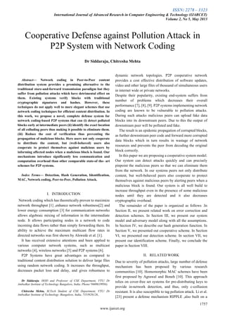 ISSN: 2278 – 1323
International Journal of Advanced Research in Computer Engineering & Technology (IJARCET)
Volume 2, No 5, May 2013
1757
www.ijarcet.org

Abstract— Network coding in Peer-to-Peer content
distribution system provides a promising alternative to the
traditional store-and-forward transmission paradigm but they
suffer from pollution attacks which have detrimental effect on
them. Existing systems verify blocks with traditional
cryptographic signatures and hashes. However, these
techniques do not apply well to more elegant schemes that use
network coding techniques for efficient content distribution. In
this work, we propose a novel, complete defense system for
network coding-based P2P systems that can (i) detect polluted
blocks early at intermediate peers (ii) identify the exact location
of all colluding peers thus making it possible to eliminate them.
(iii) Reduce the cost of verification thus preventing the
propagation of malicious blocks. Here users not only cooperate
to distribute the content, but (well-behaved) users also
cooperate to protect themselves against malicious users by
informing affected nodes when a malicious block is found. Our
mechanisms introduce significantly less communication and
computation overhead than other comparable state-of the- art
schemes for P2P systems.
Index Terms— Detection, Hash Generation, Identification,
MAC, Network coding, Peer-to-Peer, Pollution Attack.
I. INTRODUCTION
Network coding which has theoretically proven to maximize
network throughput [1] ,enhance network robustness[2] and
lower energy consumption [3] for communication networks
allows algebraic mixing of information in the intermediate
node. It allows participating nodes in a network to code
incoming data flows rather than simply forwarding them. Its
ability to achieve the maximum multicast flow rates in
directed networks was first shown by Alswede et al. [1].
It has received extensive attentions and been applied to
various computer network systems, such as multicast
networks [4], wireless networks [5] and P2P systems [6].
P2P Systems have great advantages as compared to
traditional content distribution solution to deliver large files
using random network coding. It increases the throughput,
decreases packet loss and delay, and gives robustness to
Dr Siddaraju, HOD and Professor of CSE Department, VTU/ Dr
Ambedkar Institute of Technology Bangalore, India, Phone/ 9449619956)
Chitresha Mehta, M.Tech Student of CSE Department, VTU/ Dr
Ambedkar Institute of Technology /Bangalore, India, 7353926126.,
dynamic network topologies. P2P cooperative network
provides a cost effective distribution of software updates,
video and other large files of thousand of simultaneous users
in internet wide or private networks.
Despite their popularity, existing end-system suffers from
number of problems which decreases their overall
performance [7], [8], [9]. P2P systems implementing network
coding are known to be vulnerable to pollution attacks.
During such attacks malicious peers can upload fake data
blocks into its downstream peers. Due to this the output of
downstream peer will be polluted and fake.
The result is an epidemic propagation of corrupted blocks,
as further downstream peer code and forward more corrupted
data blocks which in turn results in wastage of network
resources and prevents the peer from decoding the original
block correctly.
In this paper we are proposing a cooperative system model.
Our system can detect attacks quickly and can precisely
pinpoint the malicious peers so that we can eliminate them
from the network. In our systems peers not only distribute
content, but well-behaved peers also cooperate to protect
themselves against malicious peers by alerting peers when a
malicious block is found. Our system is all well build to
increase throughput even in the presence of some malicious
nodes until they are detected and it also decreases
cryptographic overhead.
The remainder of the paper is organized as follows .In
Section II, we present related work on error correction and
detection schemes. In Section III, we present our system
model and adversary model along with all the assumptions.
In Section IV, we describe our hash generation function. In
Section V, we presented out cooperative scheme. In Section
VI, we presented our detection scheme. In section VII, we
present our identification scheme. Finally, we conclude the
paper in Section VIII.
II. RELATED WORK
Due to severity of pollution attacks, large number of defense
mechanism has been proposed by various research
communities [10]. Homomorphic MAC schemes have been
first proposed by Agrawal and Boneh [10]. This approach
relies on cover-free set systems for pre-distributing keys to
provide in-network detection, and thus, only c-collusion
resistant. It is also susceptible to tag pollution attack. Li et al.
[23] present a defense mechanism RIPPLE ,also built on a
Cooperative Defense against Pollution Attack in
P2P System with Network Coding
Dr Siddaraju, Chitresha Mehta
 