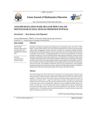 UJME 1 (2) (2013)
Unnes Journal of Mathematics Education
http://journal.unnes.ac.id/sju/index.php/ujme
ANALISIS KESALAHAN HASIL BELAJAR SISWA DALAM
MENYELESAIKAN SOAL DENGAN PROSEDUR NEWMAN
Seto Satoto
, Hery Sutarto, Emi Pujiastuti
Jurusan Matematika, FMIPA, Universitas Negeri Semarang, Indonesia
Gedung D7 Lt. 1, Kampus Sekaran Gunungpati, Semarang 50229
Info Artikel
________________
Sejarah Artikel:
Diterima Februari 2012
Disetujui Maret 2012
Dipublikasikan Agustus
2012
________________
Keywords:
Analisis kesalahan
Prosedur Newman
____________________
Abstrak
___________________________________________________________________
Penelitian ini bertujuan mengetahui jenis kesalahan dan penyebabnya pada siswa kelas X SMA
Negeri 1 Kendal Tahun Pelajaran 2011/2012 dalam menyelesaikan soal materi jarak pada bangun
ruang dengan menggunakan prosedur Newman. Penelitian ini merupakan penelitian kualitatif.
Pengumpulan data dilakukan dengan metode tes dan metode wawancara. Subjek penelitian diambil
6 orang dari 33 siswa kelas X-5, masing-masing terdiri atas 2 siswa dari kelompok atas, 2 siswa dari
kelompok sedang dan 2 siswa dari kelompok bawah yang selanjutnya dilakukan wawancara terkait
kesalahan yang dilakukan pada lembar pekerjaannya. Uji keabsahan data dilakukan dengan teknik
triangulasi. Berdasarkan analisis hasil penelitian diketahui bahwa dalam menyelesaikan soal dengan
prosedur Newman tidak ada satupun subjek penelitian yang melakukan jenis kesalahan membaca.
Jenis kesalahan memahami masalah dilakukan oleh 4 subjek penelitian. Penyebabnya adalah karena
ilustrasi yang salah. Jenis kesalahan transformasi tidak ada yang melakukannya. Jenis kesalahan
kemampuan memproses dan penulisan jawaban, dilakukan oleh tiga subjek penelitian. Penyebabnya
adalah karena salah dalam memanipulasi aljabar dan kurang cermat dalam menulis.
Abstract
___________________________________________________________________
This research identifies types of error and its causes on mathematic tests concerning distance in shapes by using
Newman procedure of 10th
grade students of SMA Negeri 1 Kendal class 2011/2012. Type of this research is
qualitative. To collect the data, the writer used test and interview methods. Subjects of the research consist of 6
students from 33 students of 10th
– 5 grade. The writer then took 2 students with high level, 2 students with
average level and 2 more with low level. Next, the writer conducted interview concerning errors made by students
on their paper works. The writer conducted data validity test by using triangulation technique. Based on the
analysis, it is found that no one of the subjects made mistake in reading questions of the test. Comprehension
error made by four subject research. The reason is because the illustration is wrong. Moreover, no one made
transformation error. 3 of 6 subjects made process skill and encoding error. it's because they made a mistake when
algebraic manipulations and careless in writing.
© 2012 Universitas Negeri Semarang

E-mail: setosatoto@gmail.com ISSN 2252-6927
 