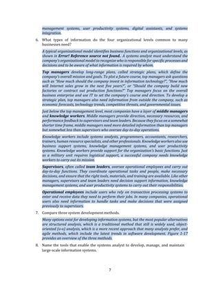 7
management systems, user productivity systems, digital assistants, and systems
integration.
6. What types of information do the four organizational levels common to many
businesses need?
A typical organizational model identifies business functions and organizational levels, as
shown in Error! Reference source not found.. A systems analyst must understand the
company’s organizational model to recognize who is responsible for specific processes and
decisions and to be aware of what information is required by whom.
Top managers develop long-range plans, called strategic plans, which define the
company’s overall mission and goals. To plot a future course, top managers ask questions
such as “How much should the company invest in information technology?”, “How much
will Internet sales grow in the next five years?”, or “Should the company build new
factories or contract out production functions?” Top managers focus on the overall
business enterprise and use IT to set the company’s course and direction. To develop a
strategic plan, top managers also need information from outside the company, such as
economic forecasts, technology trends, competitive threats, and governmental issues.
Just below the top management level, most companies have a layer of middle managers
and knowledge workers. Middle managers provide direction, necessary resources, and
performance feedback to supervisors and team leaders. Because they focus on a somewhat
shorter time frame, middle managers need more detailed information than top managers
but somewhat less than supervisors who oversee day-to-day operations.
Knowledge workers include systems analysts, programmers, accountants, researchers,
trainers, human resource specialists, and other professionals. Knowledge workers also use
business support systems, knowledge management systems, and user productivity
systems. Knowledge workers provide support for the organization’s basic functions. Just
as a military unit requires logistical support, a successful company needs knowledge
workers to carry out its mission.
Supervisors, often called team leaders, oversee operational employees and carry out
day-to-day functions. They coordinate operational tasks and people, make necessary
decisions, and ensure that the right tools, materials, and training are available. Like other
managers, supervisors and team leaders need decision support information, knowledge
management systems, and user productivity systems to carry out their responsibilities.
Operational employees include users who rely on transaction processing systems to
enter and receive data they need to perform their jobs. In many companies, operational
users also need information to handle tasks and make decisions that were assigned
previously to supervisors.
7. Compare three system development methods.
Many options exist for developing information systems, but the most popular alternatives
are structured analysis, which is a traditional method that still is widely used, object-
oriented (o-o) analysis, which is a more recent approach that many analysts prefer, and
agile methods, which include the latest trends in software development. Figure 1-17
provides an overview of the three methods.
8. Name the tools that enable the systems analyst to develop, manage, and maintain
large-scale information systems.
 