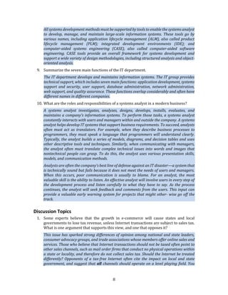 8
All systems development methods must be supported by tools to enable the systems analyst
to develop, manage, and maintain large-scale information systems. These tools go by
various names, including application lifecycle management (ALM), also called product
lifecycle management (PLM); integrated development environments (IDE); and
computer-aided systems engineering (CASE), also called computer-aided software
engineering. CASE tools provide an overall framework for systems development and
support a wide variety of design methodologies, including structured analysis and object-
oriented analysis.
9. Summarize the seven main functions of the IT department.
The IT department develops and maintains information systems. The IT group provides
technical support, which includes seven main functions: application development, systems
support and security, user support, database administration, network administration,
web support, and quality assurance. These functions overlap considerably and often have
different names in different companies.
10. What are the roles and responsibilities of a systems analyst in a modern business?
A systems analyst investigates, analyzes, designs, develops, installs, evaluates, and
maintains a company’s information systems. To perform those tasks, a systems analyst
constantly interacts with users and managers within and outside the company. A systems
analyst helps develop IT systems that support business requirements. To succeed, analysts
often must act as translators. For example, when they describe business processes to
programmers, they must speak a language that programmers will understand clearly.
Typically, the analyst builds a series of models, diagrams, and decision tables and uses
other descriptive tools and techniques. Similarly, when communicating with managers,
the analyst often must translate complex technical issues into words and images that
nontechnical people can grasp. To do this, the analyst uses various presentation skills,
models, and communication methods.
Analysts are often the company’s best line of defense against an IT disaster—a system that
is technically sound but fails because it does not meet the needs of users and managers.
When this occurs, poor communication is usually to blame. For an analyst, the most
valuable skill is the ability to listen. An effective analyst will involve users in every step of
the development process and listen carefully to what they have to say. As the process
continues, the analyst will seek feedback and comments from the users. This input can
provide a valuable early warning system for projects that might other- wise go off the
track.
Discussion Topics
1. Some experts believe that the growth in e-commerce will cause states and local
governments to lose tax revenue, unless Internet transactions are subject to sales tax.
What is one argument that supports this view, and one that opposes it?
This issue has sparked strong differences of opinion among national and state leaders,
consumer advocacy groups, and trade associations whose members offer online sales and
services. Those who believe that Internet transactions should not be taxed often point to
other sales channels, such as mail order firms that conduct no physical operations within
a state or locality, and therefore do not collect sales tax. Should the Internet be treated
differently? Opponents of a tax-free Internet often cite the impact on local and state
government, and suggest that all channels should operate on a level playing field. You
 