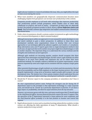 9
might ask your students to research and debate this issue. Also, you might follow this topic
as news occurs during the course.
2. When team members are geographically dispersed, communication becomes more
challenging. Explain how groupware can increase user productivity in this context.
Companies provide employees at all levels with technology that improves productivity.
User productivity systems include groupware, which enables users to share data,
collaborate on projects, and work in teams – irrespective of where they are physically
located. One popular groupware product is Slack, shown in Error! Reference source not
found.. Slack provides common app integration and unified communication channels for
distributed teams.
3. Under what circumstances should a systems analyst recommend an agile methodology
over structured development or object-oriented analysis?
Although most projects utilize one approach, it is not unusual for system developers to mix
and match methods to gain a better perspective. In addition to these three main
development methods, some organizations choose to develop their own in-house
approaches or use techniques offered by software suppliers, tool vendors, or consultants.
Many alternatives exist, and IT experts agree that no single development method is best
in all cases. An approach that works well for one project might have disadvantages or risks
in another situation. The important thing is to understand the various methods and the
strengths and weaknesses of each approach.
Although agile methods are becoming popular, analysts should recognize that these
approaches have advantages and disadvantages. By their nature, agile methods can allow
developers to be much more flexible and responsive but can be riskier than more
traditional methods. For example, without a detailed set of system requirements, certain
features requested by some users might not be consistent with the company’s larger game
plan.
Other potential disadvantages of agile methods can include weak documentation, blurred
lines of accountability, and too little emphasis on the larger business picture. Also, unless
properly implemented, a long series of iterations might actually add to project cost and
development time. The bottom line is that systems analysts should understand the pros
and cons of any approach before selecting a development method for a specific project.
4. Should the IT director report to the company president, or somewhere else? Does it
matter?
No clear organizational pattern exists. Perhaps the strongest case for having the IT
department report to the president is that information technology is a vital corporate
asset, and should not be “owned” by a particular department or function. IT can have a
huge impact on profitability, and deserves equal attention from the top executive.
However, not everyone agrees with this view, and many would argue that IT should report
to the chief financial officer, because financial functions require the most IT support. Also,
the operation of the IT department represents a large expense for most companies, and
the chief financial officer probably is in the best position to monitor and control this
expense.
5. Rapid advancements in areas such as machine learning and predictive analytics in data
science are affecting the daily operations of many IT departments. What should a
systems analyst do to stay current?
 