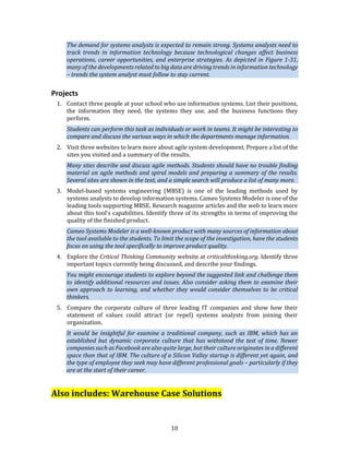 10
The demand for systems analysts is expected to remain strong. Systems analysts need to
track trends in information technology because technological changes affect business
operations, career opportunities, and enterprise strategies. As depicted in Figure 1-31,
many of the developments related to big data are driving trends in information technology
– trends the system analyst must follow to stay current.
Projects
1. Contact three people at your school who use information systems. List their positions,
the information they need, the systems they use, and the business functions they
perform.
Students can perform this task as individuals or work in teams. It might be interesting to
compare and discuss the various ways in which the departments manage information.
2. Visit three websites to learn more about agile system development. Prepare a list of the
sites you visited and a summary of the results.
Many sites describe and discuss agile methods. Students should have no trouble finding
material on agile methods and spiral models and preparing a summary of the results.
Several sites are shown in the text, and a simple search will produce a list of many more.
3. Model-based systems engineering (MBSE) is one of the leading methods used by
systems analysts to develop information systems. Cameo Systems Modeler is one of the
leading tools supporting MBSE. Research magazine articles and the web to learn more
about this tool’s capabilities. Identify three of its strengths in terms of improving the
quality of the finished product.
Cameo Systems Modeler is a well-known product with many sources of information about
the tool available to the students. To limit the scope of the investigation, have the students
focus on using the tool specifically to improve product quality.
4. Explore the Critical Thinking Community website at criticalthinking.org. Identify three
important topics currently being discussed, and describe your findings.
You might encourage students to explore beyond the suggested link and challenge them
to identify additional resources and issues. Also consider asking them to examine their
own approach to learning, and whether they would consider themselves to be critical
thinkers.
5. Compare the corporate culture of three leading IT companies and show how their
statement of values could attract (or repel) systems analysts from joining their
organization.
It would be insightful for examine a traditional company, such as IBM, which has an
established but dynamic corporate culture that has withstood the test of time. Newer
companies such as Facebook are also quite large, but their culture originates in a different
space than that of IBM. The culture of a Silicon Valley startup is different yet again, and
the type of employee they seek may have different professional goals – particularly if they
are at the start of their career.
Also includes: Warehouse Case Solutions
 