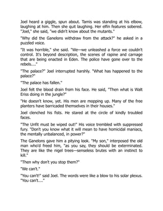 Joel heard a giggle, spun about. Tamis was standing at his elbow,
laughing at him. Then she quit laughing. Her elfin features sobered.
"Joel," she said, "we didn't know about the mutants."
"Why did the Ganelons withdraw from the attack?" he asked in a
puzzled voice.
"It was horrible," she said. "We—we unleashed a force we couldn't
control. It's beyond description, the scenes of rapine and carnage
that are being enacted in Eden. The police have gone over to the
rebels...."
"The palace?" Joel interrupted harshly. "What has happened to the
palace?"
"The palace has fallen."
Joel felt the blood drain from his face. He said, "Then what is Walt
Eriss doing in the jungle?"
"He doesn't know, yet. His men are mopping up. Many of the free
planters have barricaded themselves in their houses."
Joel clenched his fists. He stared at the circle of kindly troubled
faces.
"The Unfit must be wiped out!" His voice trembled with suppressed
fury. "Don't you know what it will mean to have homicidal maniacs,
the mentally unbalanced, in power?"
The Ganelons gave him a pitying look. "My son," interposed the old
man who'd freed him, "as you say, they should be exterminated.
They are like the nigel trees—senseless brutes with an instinct to
kill."
"Then why don't you stop them?"
"We can't."
"You can't!" said Joel. The words were like a blow to his solar plexus.
"You can't...."
 