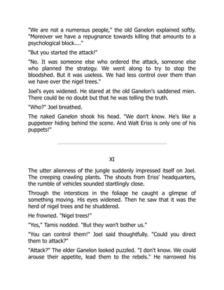 "We are not a numerous people," the old Ganelon explained softly.
"Moreover we have a repugnance towards killing that amounts to a
psychological block...."
"But you started the attack!"
"No. It was someone else who ordered the attack, someone else
who planned the strategy. We went along to try to stop the
bloodshed. But it was useless. We had less control over them than
we have over the nigel trees."
Joel's eyes widened. He stared at the old Ganelon's saddened mien.
There could be no doubt but that he was telling the truth.
"Who?" Joel breathed.
The naked Ganelon shook his head. "We don't know. He's like a
puppeteer hiding behind the scene. And Walt Eriss is only one of his
puppets!"
XI
The utter alienness of the jungle suddenly impressed itself on Joel.
The creeping crawling plants. The shouts from Eriss' headquarters,
the rumble of vehicles sounded startlingly close.
Through the interstices in the foliage he caught a glimpse of
something moving. His eyes widened. Then he saw that it was the
herd of nigel trees and he shuddered.
He frowned. "Nigel trees!"
"Yes," Tamis nodded. "But they won't bother us."
"You can control them!" Joel said thoughtfully. "Could you direct
them to attack?"
"Attack?" The elder Ganelon looked puzzled. "I don't know. We could
arouse their appetite, lead them to the rebels." He narrowed his
 