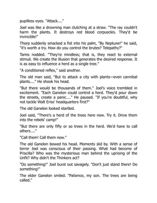 pupilless eyes. "Attack...."
Joel was like a drowning man clutching at a straw. "The ray couldn't
harm the plants. It destroys red blood corpuscles. They'd be
invincible!"
Thorp suddenly smacked a fist into his palm, "By Neptune!" he said,
"it's worth a try. How do you control the brutes? Telepathy?"
Tamis nodded. "They're mindless; that is, they react to external
stimuli. We create the illusion that generates the desired response. It
is as easy to influence a herd as a single tree."
"A conditioned reflex," said another.
The old man said, "But to attack a city with plants—even cannibal
plants...." He shook his head.
"But there would be thousands of them." Joel's voice trembled in
excitement. "Each Ganelon could control a herd. They'd pour down
the streets, create a panic...." He paused. "If you're doubtful, why
not tackle Walt Eriss' headquarters first?"
The old Ganelon looked startled.
Joel said, "There's a herd of the trees here now. Try it. Drive them
into the rebels' camp!"
"But there are only fifty or so trees in the herd. We'd have to call
others...."
"Call them! Call them now."
The old Ganelon bowed his head. Moments slid by. With a sense of
terror Joel was conscious of their passing. What had become of
Priscilla? Who was the mysterious man behind the uprising of the
Unfit? Why didn't the Thinkers act?
"Do something!" Joel burst out savagely. "Don't just stand there! Do
something!"
The elder Ganelon smiled. "Patience, my son. The trees are being
called."
 