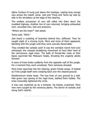Alpha Centauri B hung just above the treetops, casting long orange
rays across the rebels' camp. Joel and Thorp and Tamis lay side by
side in the shrubbery at the edge of the clearing.
The endless procession of cars still rolled into Eden down the
muddied highway. Another line of cars returned, bringing exhausted
men, wounded men, loot and prisoners.
"Where are the trees?" Joel asked.
Tamis said, "Shhh."
Joel heard a crackling of branches behind him, stiffened. Then he
caught sight of a moving trunk. More and more of them appeared,
blending with the jungle until they were scarcely discernable.
They smelled like carbolic acid! It was the weirdest march he'd ever
witnessed, the massed shuddering movement of herd after herd of
the carnivorous nigel trees. The balls of thread-like roots at their
bases squirmed like Medusa's heads, thrusting the ungainly plants
forward.
A wave of trees broke suddenly from the opposite wall of the jungle.
For a moment they went unnoticed. Then someone shouted.
More trees squirmed into the clearing, green fronds asway. It looked
as if the jungle itself were creeping back over the cleared ground.
Pandemonium broke loose. The two lines of cars ground to a halt.
Pale green rays sprang at the nigel trees, bathed them futilely. The
trees inexorably tightened the circle.
A man was snatched up by a tentacle. He kicked, screamed. More
men were caught by the ravenous plants. The stench of carbolic acid
stung Joel's nostrils.
 