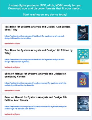 Instant digital products (PDF, ePub, MOBI) ready for you
Download now and discover formats that fit your needs...
Start reading on any device today!
Test Bank for Systems Analysis and Design, 12th Edition,
Scott Tilley
https://testbankmall.com/product/test-bank-for-systems-analysis-and-
design-12th-edition-scott-tilley/
testbankmall.com
Test Bank for Systems Analysis and Design 11th Edition by
Tilley
https://testbankmall.com/product/test-bank-for-systems-analysis-and-
design-11th-edition-by-tilley/
testbankmall.com
Solution Manual for Systems Analysis and Design 8th
Edition by Kendall
https://testbankmall.com/product/solution-manual-for-systems-analysis-
and-design-8th-edition-by-kendall/
testbankmall.com
Solution Manual for Systems Analysis and Design, 7th
Edition, Alan Dennis
https://testbankmall.com/product/solution-manual-for-systems-analysis-
and-design-7th-edition-alan-dennis/
testbankmall.com
 