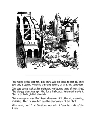 The rebels broke and ran. But there was no place to run to. They
saw only a second wavering wall of greenery, of thrashing tentacles!
Joel was white, sick at his stomach. He caught sight of Walt Eriss.
The shaggy giant was sprinting for a half-track. He almost made it.
Then a tentacle girdled his ankle.
The ex-surgeon was lifted head downward into the air, squirming,
shrieking. Then he vanished into the gaping maw of the plant.
All at once, one of the Ganelons stepped out from the midst of the
trees.
 
