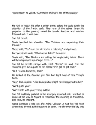 "Surrender!" he yelled. "Surrender, and we'll call off the plants."
He had to repeat his offer a dozen times before he could catch the
attention of the frantic serfs. Then one of the rebels threw his
projector to the ground, raised his hands. Another and another
followed suit. It was over.
Joel felt dazed.
Tamis touched his shoulder. "The Thinkers are expressing their
thanks."
Thorp said, "You're on the air. You're a celebrity," and grinned.
But Joel didn't smile. "What about Eden?" he asked.
Tamis said, "The Thinkers are calling the neighboring tribes. There
will be a big round-up of nigel trees...."
Joel let his breath escape with relief. "Tamis," he said, "can the
Thinkers give me a guide to the palace? I've got to get back."
"Is it Priscilla Cameron, Joel?"
He looked at the Ganelon girl. She had tight hold of Nick Thorp's
hand.
"Yes," Joel, replied. "Lord knows what might have happened to her."
"We'll guide you."
"We're both with you," Thorp added.
Joel felt suddenly grateful to the strangely assorted pair. He'd had to
come all the way to Asgard to rediscover the meaning of friendship.
Like love, he thought.
Alpha Centauri B had set and Alpha Centauri A had not yet risen
when they arrived at the outskirts of Eden. The sky over the city was
 