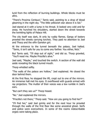 lurid from the reflection of burning buildings. Whole blocks must be
afire.
"There's Proxima Centauri," Tamis said, pointing to a drop of blood
gleaming in the night sky. "The little yellowish star above it is Sol."
Joel stared at it with a lump in his throat. It looked very cold and far
away. He hunched his shoulders, started down the street towards
the twinkling lights of Palace Hill.
The city itself was dark, lit only by ruddy flames. Gangs of looters
prowled the streets carrying torches. They paid no attention to Joel
and Thorp and the elfin Ganelon girl.
At the entrance to the tunnel beneath the palace, Joel halted.
"Tamis, it isn't safe for you to come any farther. You either, Nick."
But Tamis said, "I'll step out of sight," and did so. Thorp growled,
"You'll need me. Maybe Priscilla's alive."
Joel said, "Maybe," and touched the switch. A section of the wall slid
aside revealing the black tunnel mouth.
Thorp whistled softly.
"The walls of the palace are hollow," Joel explained. He closed the
door behind them.
At the first floor, he stopped the lift, crept out to one of the mirrors.
An immense hall met his eyes. It overflowed with guards armed with
ray projectors. The mutter of their voices was a low rumble in Joel's
ears.
"But can't they see us?" Thorp hissed.
"No." Joel explained the mirrors.
"Priscilla's not there," Thorp said. "How are you going to find her?"
"I'll find her," said Joel grimly and for the next hour he prowled
through the walls of the first floor like some ancestral ghost. Serfs
and police were everywhere. In some of the rooms indescribable
orgies were taking place.
 