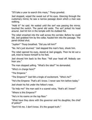 "It'll take a year to search this maze," Thorp growled.
Joel stopped, wiped the sweat out of his eyes. Glancing through the
customary mirror, he saw a narrow passage down which a man was
walking.
"Hold it!" he said. He waited until the serf was passing the mirror,
touched the switch. The panel slid aside. The serf jerked his head
around. Joel hit him in the temple with his clubbed fist.
The rebel smashed into the wall across the corridor. Before he could
fall, Joel grabbed him by the collar, hauled him into the passage. The
panel clicked shut.
"Jupiter!" Thorp breathed. "Did you kill him?"
"No. He's just stunned." Joel slapped the man's face, shook him.
The rebel opened his eyes, stared at Joel groggily. Then he let out a
yell, tried to heave himself to his feet.
Joel shoved him back to the floor. "Yell your head off. Nobody can
hear you."
The man stopped yelling. "What's the idea?" he demanded.
"Who's in charge here?"
"The Emperor."
"The Emperor?" Joel felt a tingle of excitement. "Who's he?"
"He's the Emperor. That's all I know. I never saw him before today."
Joel shook his fist under the fellow's nose.
"So help me!" the man said in a scared voice, "that's all I know!"
"Where is this Emperor?"
"He's in his rooms on the top floor."
"What have they done with the governor and his daughter, the chief
of police?"
"Don't hit me. I don't know. It's the gospel truth."
 