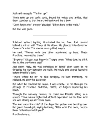 Joel said savagely, "Tie him up."
Thorp tore up the serf's tunic, bound his wrists and ankles, tied
them together so that he arched backward like a bow.
"Don't forget me," the serf pleaded. "I'll rot here in the walls."
But Joel was gone.
Subdued indirect lighting illuminated the top floor. Joel paused
behind a mirror with Thorp at his elbow. He glanced into Governor
Cameron's suite. The rooms were gutted, empty.
He said, "There's only one other apartment up here. That's
Priscilla's. He must be there."
"Emperor!" Disgust was heavy in Thorp's voice. "What does he think
this is, the pre-Atomic age?"
Joel didn't reply. He was conscious of Tamis' alien scent as he
threaded his way between the walls. He could see guards lounging
before Priscilla's door.
"That's where he is!" he said savagely. He was trembling, he
realized. He drew his paralyzer.
But when he reached the salon, it was empty. He ran through the
passage to Priscilla's bedroom, halted, icy fingers squeezing his
heart.
Through the one-way mirrors, he could see Priscilla sitting in a
relaxer. There was a frightened, defiant expression on her face. And
she was staring up at Fredrik Roos.
The lean saturnine chief of the Asgardian police was bending over
the green haired girl, saying furiously, "After what I've done, do you
think I'd hesitate to kill you?"
Priscilla shivered.
 