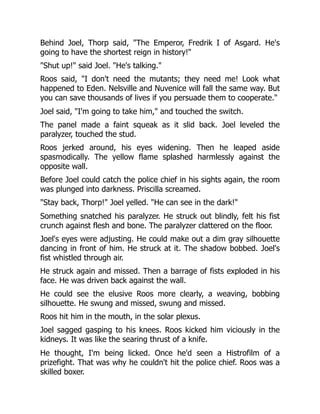 Behind Joel, Thorp said, "The Emperor, Fredrik I of Asgard. He's
going to have the shortest reign in history!"
"Shut up!" said Joel. "He's talking."
Roos said, "I don't need the mutants; they need me! Look what
happened to Eden. Nelsville and Nuvenice will fall the same way. But
you can save thousands of lives if you persuade them to cooperate."
Joel said, "I'm going to take him," and touched the switch.
The panel made a faint squeak as it slid back. Joel leveled the
paralyzer, touched the stud.
Roos jerked around, his eyes widening. Then he leaped aside
spasmodically. The yellow flame splashed harmlessly against the
opposite wall.
Before Joel could catch the police chief in his sights again, the room
was plunged into darkness. Priscilla screamed.
"Stay back, Thorp!" Joel yelled. "He can see in the dark!"
Something snatched his paralyzer. He struck out blindly, felt his fist
crunch against flesh and bone. The paralyzer clattered on the floor.
Joel's eyes were adjusting. He could make out a dim gray silhouette
dancing in front of him. He struck at it. The shadow bobbed. Joel's
fist whistled through air.
He struck again and missed. Then a barrage of fists exploded in his
face. He was driven back against the wall.
He could see the elusive Roos more clearly, a weaving, bobbing
silhouette. He swung and missed, swung and missed.
Roos hit him in the mouth, in the solar plexus.
Joel sagged gasping to his knees. Roos kicked him viciously in the
kidneys. It was like the searing thrust of a knife.
He thought, I'm being licked. Once he'd seen a Histrofilm of a
prizefight. That was why he couldn't hit the police chief. Roos was a
skilled boxer.
 