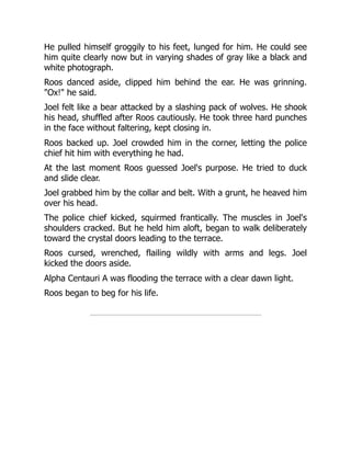 He pulled himself groggily to his feet, lunged for him. He could see
him quite clearly now but in varying shades of gray like a black and
white photograph.
Roos danced aside, clipped him behind the ear. He was grinning.
"Ox!" he said.
Joel felt like a bear attacked by a slashing pack of wolves. He shook
his head, shuffled after Roos cautiously. He took three hard punches
in the face without faltering, kept closing in.
Roos backed up. Joel crowded him in the corner, letting the police
chief hit him with everything he had.
At the last moment Roos guessed Joel's purpose. He tried to duck
and slide clear.
Joel grabbed him by the collar and belt. With a grunt, he heaved him
over his head.
The police chief kicked, squirmed frantically. The muscles in Joel's
shoulders cracked. But he held him aloft, began to walk deliberately
toward the crystal doors leading to the terrace.
Roos cursed, wrenched, flailing wildly with arms and legs. Joel
kicked the doors aside.
Alpha Centauri A was flooding the terrace with a clear dawn light.
Roos began to beg for his life.
 
