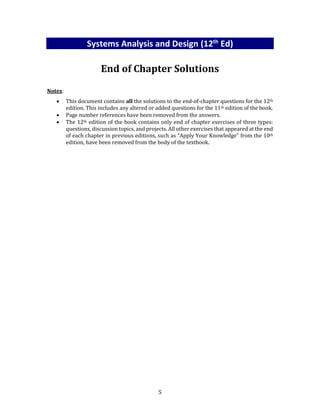 5
Systems Analysis and Design (12th
Ed)
End of Chapter Solutions
Notes:
 This document contains all the solutions to the end-of-chapter questions for the 12th
edition. This includes any altered or added questions for the 11th edition of the book.
 Page number references have been removed from the answers.
 The 12th edition of the book contains only end of chapter exercises of three types:
questions, discussion topics, and projects. All other exercises that appeared at the end
of each chapter in previous editions, such as “Apply Your Knowledge” from the 10th
edition, have been removed from the body of the textbook.
 