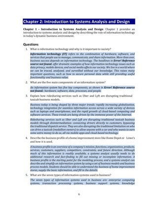 6
Chapter 2: Introduction to Systems Analysis and Design
Chapter 1 – Introduction to Systems Analysis and Design: Chapter 1 provides an
introduction to systems analysis and design by describing the role of information technology
in today’s dynamic business environment.
Questions
1. What is information technology and why is it important to society?
Information technology (IT) refers to the combination of hardware, software, and
services that people use to manage, communicate, and share information. More than ever,
business success depends on information technology. The headlines in Error! Reference
source not found. offer dramatic examples of how information technology issues such as
data privacy, mobile devices, and social media affects our society. We live in a world where
we can be traced, analyzed, and surveilled without our knowledge. This raises many
important questions, such as how to secure personal data while still providing useful
functionality and business value.
2. What are the five main components of an information system?
An information system has five key components, as shown in Error! Reference source
not found.: hardware, software, data, processes, and people.
3. Explain how ridesharing services such as Uber and Lyft are disrupting traditional
taxicab business models.
Business today is being shaped by three major trends: rapidly increasing globalization,
technology integration for seamless information access across a wide variety of devices
such as laptops and smartphones, and the rapid growth of cloud-based computing and
software services. These trends are being driven by the immense power of the Internet.
Ridesharing services such as Uber and Lyft are disrupting traditional taxicab business
models through disintermediation: connecting drivers directly to customers, bypassing
the traditional dispatch service. They are also disrupting the traditional limitation on who
can drive a taxicab (medallion owners) to allow anyone with a car and who wants to earn
some extra money to do so, all via mobile apps and cloud-based technology.
4. Describe the business profile of a home improvement store like Home Depot or Lowe’s
and how it is used.
A business profile is an overview of a company’s mission, functions, organization, products,
services, customers, suppliers, competitors, constraints, and future direction. Although
much of this information is readily available, a systems analyst usually needs to do
additional research and fact-finding to fill out missing or incomplete information. A
business profile is the starting point for the modeling process, and a systems analyst can
describe and simplify an information system by using a set of business models and business
process models. Students should be able to understand the business of home improvement
stores, supply the basic information, and fill in the details.
5. What are the seven types of information systems used in business?
The seven types of information systems used in business are: enterprise computing
systems, transaction processing systems, business support systems, knowledge
 