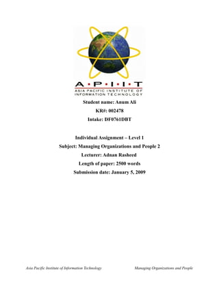 Student name: Anum Ali
                                            KR#: 002478
                                       Intake: DF0761DBT


                               Individual Assignment – Level 1
                     Subject: Managing Organizations and People 2
                                   Lecturer: Adnan Rasheed
                                 Length of paper: 2500 words
                              Submission date: January 5, 2009




Asia Pacific Institute of Information Technology           Managing Organizations and People
 