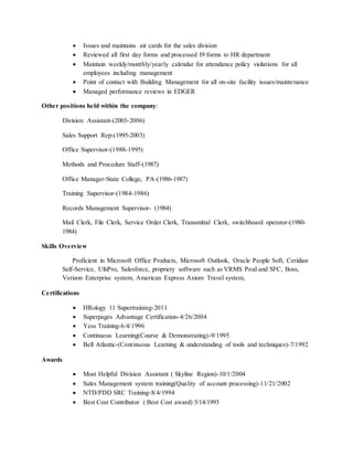  Issues and maintains air cards for the sales division
 Reviewed all first day forms and processed I9 forms to HR department
 Maintain weekly/monthly/yearly calendar for attendance policy violations for all
employees including management
 Point of contact with Building Management for all on-site facility issues/maintenance
 Managed performance reviews in EDGER
Other positions held within the company:
Division Assistant-(2003-2006)
Sales Support Rep-(1995-2003)
Office Supervisor-(1988-1995)
Methods and Procedure Staff-(1987)
Office Manager-State College, PA-(1986-1987)
Training Supervisor-(1984-1986)
Records Management Supervisor- (1984)
Mail Clerk, File Clerk, Service Order Clerk, Transmittal Clerk, switchboard operator-(1980-
1984)
Skills Overview
Proficient in Microsoft Office Products, Microsoft Outlook, Oracle People Soft, Ceridian
Self-Service, UltiPro, Salesforce, propriety software such as VRMS Prod and SFC, Boss,
Verizon Enterprise system, American Express Axiom Travel system,
Certifications
 HRology 11 Supertraining-2011
 Superpages Advantage Certification-4/26/2004
 Yess Training-6/4/1996
 Continuous Learning(Course & Demonstrating)-9/1995
 Bell Atlantic-(Continuous Learning & understanding of tools and techniques)-7/1992
Awards
 Most Helpful Division Assistant ( Skyline Region)-10/1/2004
 Sales Management system training(Quality of account processing)-11/21/2002
 NTD/PDD SRC Training-8/4/1994
 Best Cost Contributor ( Best Cost award) 5/14/1993
 