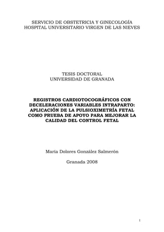 SERVICIO DE OBSTETRICIA Y GINECOLOGÍA
HOSPITAL UNIVERSITARIO VIRGEN DE LAS NIEVES




             TESIS DOCTORAL
         UNIVERSIDAD DE GRANADA



   REGISTROS CARDIOTOCOGRÁFICOS CON
 DECELERACIONES VARIABLES INTRAPARTO:
  APLICACIÓN DE LA PULSIOXIMETRÍA FETAL
 COMO PRUEBA DE APOYO PARA MEJORAR LA
       CALIDAD DEL CONTROL FETAL




       María Dolores González Salmerón

               Granada 2008




                                          1
 