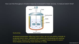 Sushant Labhasetwar 10
How can the throughput of batch mixer be increased? Is there anyway to reduce batch time?
Outcomes
Analyzed parameters affecting batch time, set up calculation module to
evaluate batch time, validated calculations by comparing with existing
batch time, played with parameters to suggest improvement in batch
time thereby processing more batches in a day
 