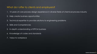 What do I offer to clients and employers?
1. 10 years of core process design experience in diverse fields of chemical process industry
2. Help create business opportunities
3. Technical expertise to provide solutions to engineering problems
4. Skills and Competencies
5. In-depth understanding of EPCM business
6. Knowledge of codes and standards
7. Value to workplace
Sushant Labhasetwar 3
 