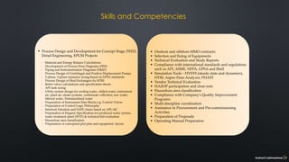 Onshore and offshore MMO contracts
Selection and Sizing of Equipments
Technical Evaluation and Study Reports
Compliance with international standards and regulations
such as API, ASME, NFPA, GPSA and Shell
Simulation Tools – HYSYS (steady state and dynamics),
HTRI, Aspen Flare Analyzer, PHAST
Vendor Technical Evaluation
HAZOP participation and close outs
Hazardous area classification
Compliance with Company's Quality Improvement
Programs
Multi-discipline coordination
Assistance in Procurement and Pre-commissioning
Activities
Preparation of Proposals
Operating Manual Preparation
Process Design and Development for Concept Stage, FEED,
Detail Engineering, EPCM Projects
Material and Energy Balance Calculations
Development of Process Flow Diagrams (PFD)
Piping and Instrumentation Diagrams (P&ID)
Process Design of Centrifugal and Positive Displacement Pumps
2-phase, 3-phase separator sizing based on GPSA standards
Process Design of Heat Exchangers by HTRI
Relief valves calculations and specification sheets
API tank sizing
Utility system design for cooling water, chilled water, instrument
air, plant air, steam systems, condensate collection, raw water,
filtered water, Demineralized water
Preparation of Instrument Data Sheets e.g. Control Valves
Preparation of Control Logic Philosophy
Interlock Schedule and SAFE charts based on API-14C
Preparation of Enquiry Specification for produced water system,
water treatment plant (WTP) & technical bid evaluation
Hazardous area classification
Preparation of conceptual plot plan and equipment layout
•
•
•
•
•
•
•
•
•
•
•
•
•
-
-
-
-
-
-
-
-
-
-
-
-
-
-
-
•
Sushant Labhasetwar 5
Skills and Competencies
 