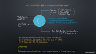 Sushant Labhasetwar 9
Gas In
- 5 to 50
°C
Gas Out
Well Fluid In
60-90 °C
Well Fluid
Out
Two Sources:
Associated
Gas/Lift Gas
(Design Temperature:
75 °C Downstream)
Am I exceeding design temperature in any case?
Outcomes
Design produced optimum area, saved space on layout and cost
• 8 Cases for Associated Gas / 8 Cases for Lift Gas
• Conventional Approach: 3 °C when Gas T = 50 °C
• My final design: 7.5 °C approach
Instrument Gas Heater
Double Pipe Heat Exchanger
Purpose: Provide 10 °C Superheat
 