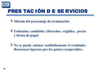 10
MLV
PRES TAC IÓN D E SE RVICIOS
 Método del porcentaje de terminación
 Estimados confiables (Derechos exigibles, precio
y forma de pago)
 No se puede estimar confiablemente el resultado:
Reconocer ingresos por los gastos recuperables.
 